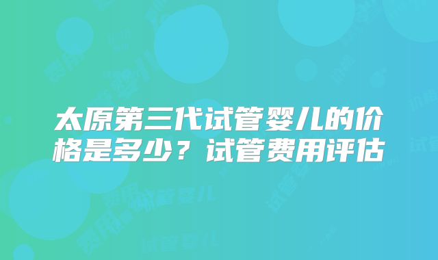 太原第三代试管婴儿的价格是多少？试管费用评估