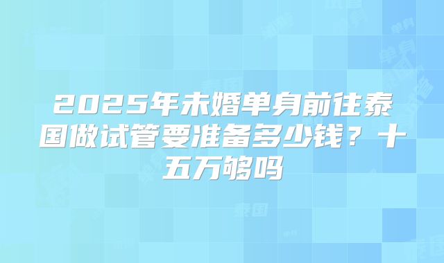 2025年未婚单身前往泰国做试管要准备多少钱?十五万够吗