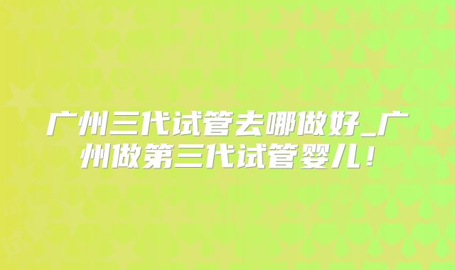 广州三代试管去哪做好_广州做第三代试管婴儿!
