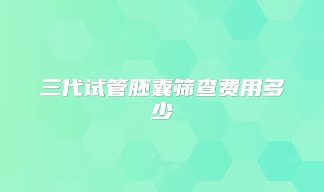 三代试管胚囊筛查费用多少