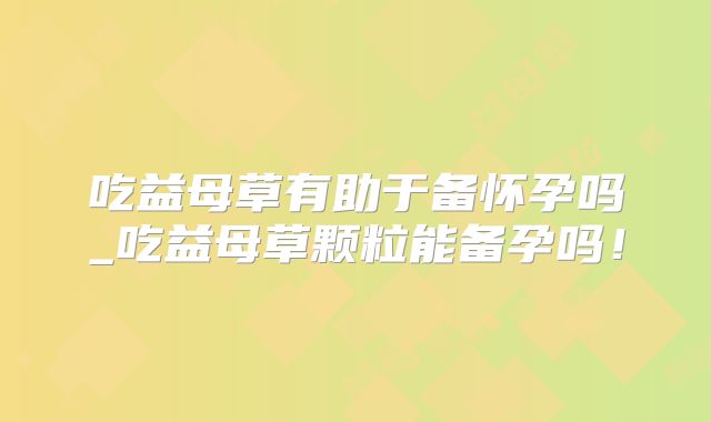 吃益母草有助于备怀孕吗_吃益母草颗粒能备孕吗！