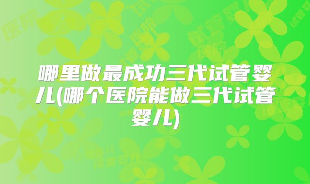 哪里做最成功三代试管婴儿(哪个医院能做三代试管婴儿)