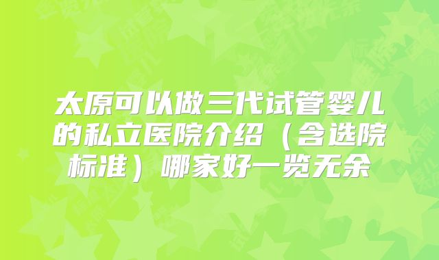 太原可以做三代试管婴儿的私立医院介绍（含选院标准）哪家好一览无余