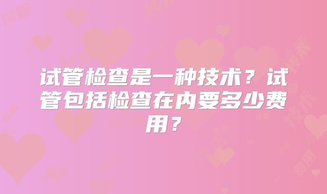 试管检查是一种技术？试管包括检查在内要多少费用？