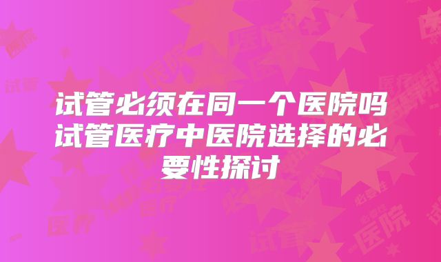 试管必须在同一个医院吗试管医疗中医院选择的必要性探讨