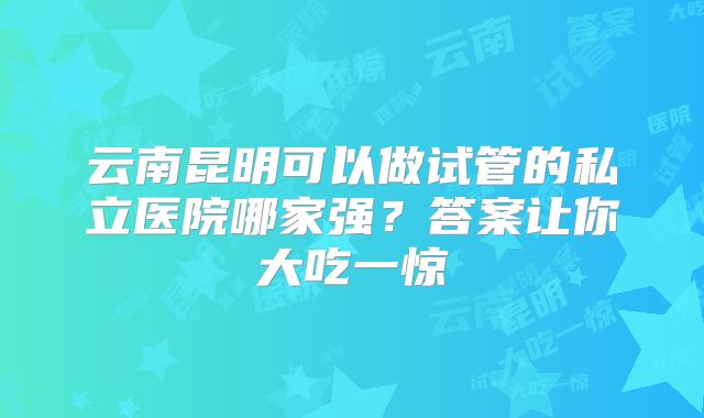 云南昆明可以做试管的私立医院哪家强？答案让你大吃一惊