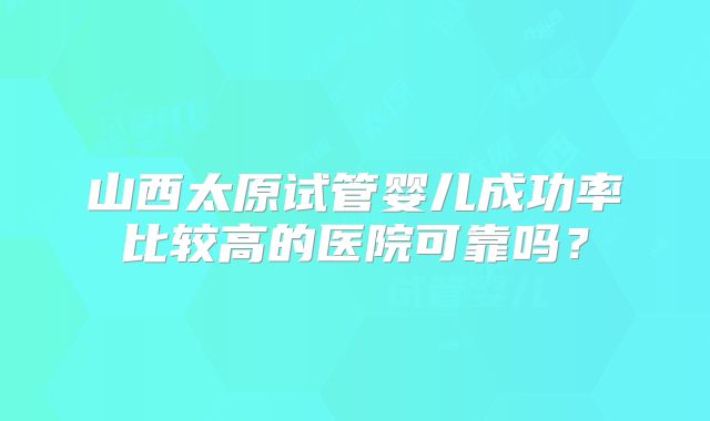 山西太原试管婴儿成功率比较高的医院可靠吗？