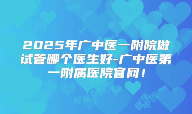 2025年广中医一附院做试管哪个医生好-广中医第一附属医院官网！