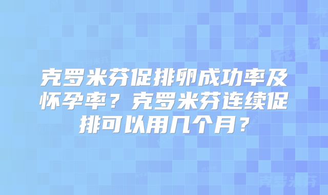 克罗米芬促排卵成功率及怀孕率？克罗米芬连续促排可以用几个月？