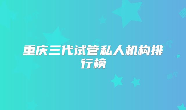 重庆三代试管私人机构排行榜