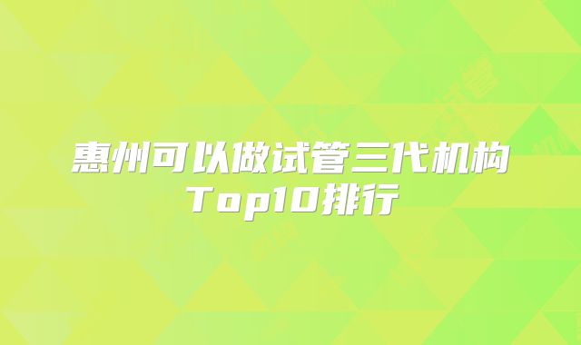 惠州可以做试管三代机构Top10排行