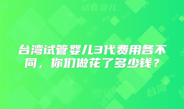 台湾试管婴儿3代费用各不同，你们做花了多少钱？