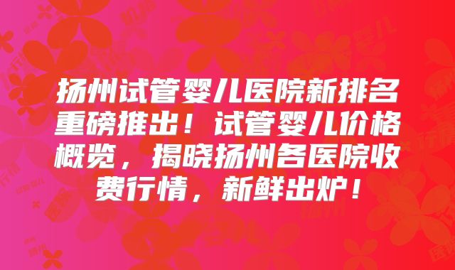 扬州试管婴儿医院新排名重磅推出!试管婴儿价格概览,揭晓扬州各医院收费行情,新鲜出炉!