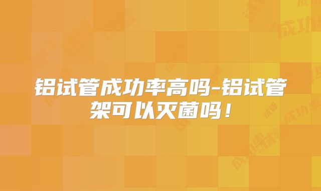 铝试管成功率高吗-铝试管架可以灭菌吗！