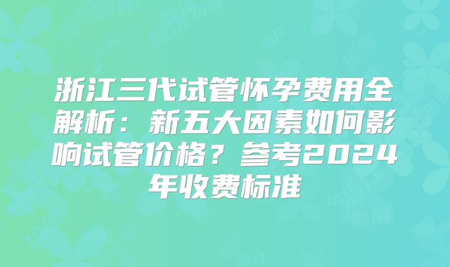 浙江三代试管怀孕费用全解析：新五大因素如何影响试管价格？参考2024年收费标准