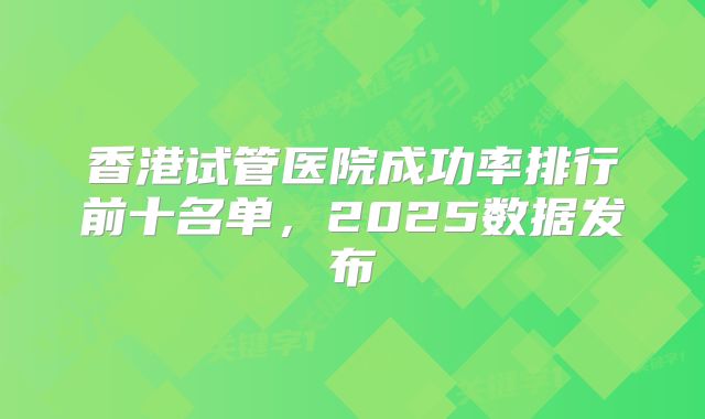 香港试管医院成功率排行前十名单，2025数据发布