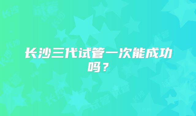 长沙三代试管一次能成功吗？