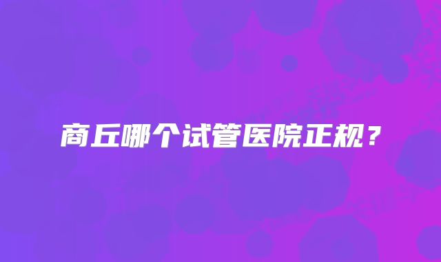 商丘哪个试管医院正规？