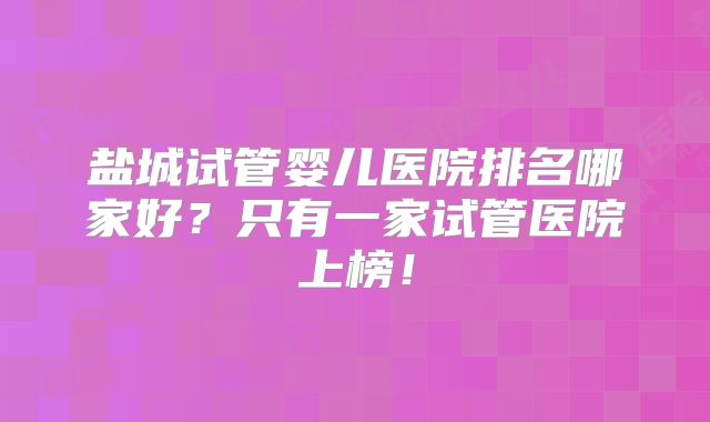 盐城试管婴儿医院排名哪家好？只有一家试管医院上榜！