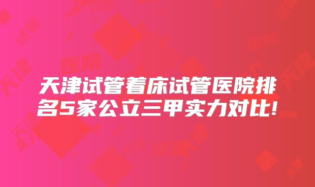 天津试管着床试管医院排名5家公立三甲实力对比!