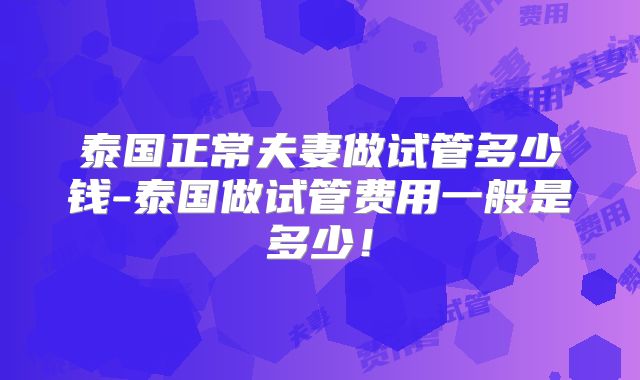 泰国正常夫妻做试管多少钱-泰国做试管费用一般是多少!