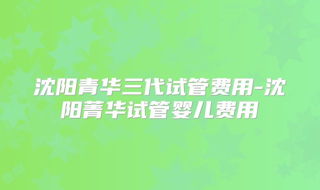 沈阳青华三代试管费用-沈阳菁华试管婴儿费用