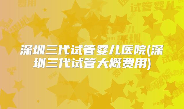 深圳三代试管婴儿医院(深圳三代试管大概费用)