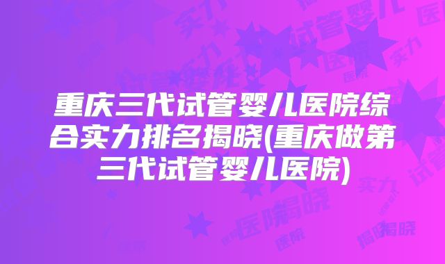 重庆三代试管婴儿医院综合实力排名揭晓(重庆做第三代试管婴儿医院)