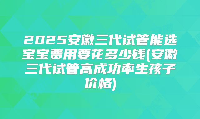 2025安徽三代试管能选宝宝费用要花多少钱(安徽三代试管高成功率生孩子价格)