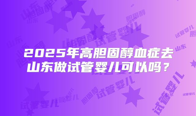 2025年高胆固醇血症去山东做试管婴儿可以吗?