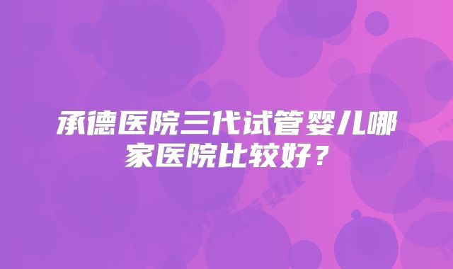 承德医院三代试管婴儿哪家医院比较好？