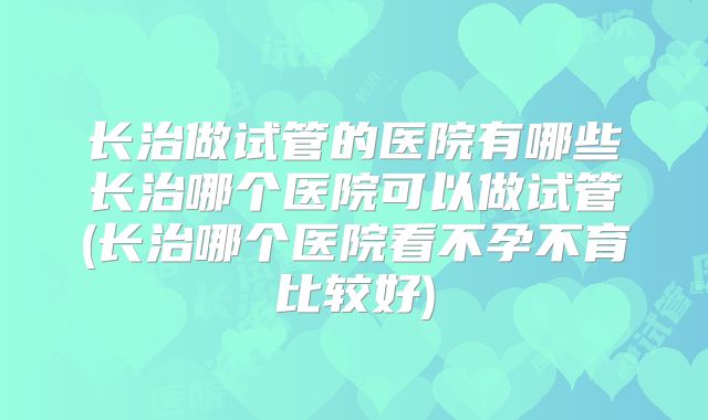 长治做试管的医院有哪些长治哪个医院可以做试管(长治哪个医院看不孕不育比较好)