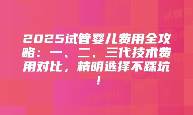 2025试管婴儿费用全攻略:一、二、三代技术费用对比,精明选择不踩坑!