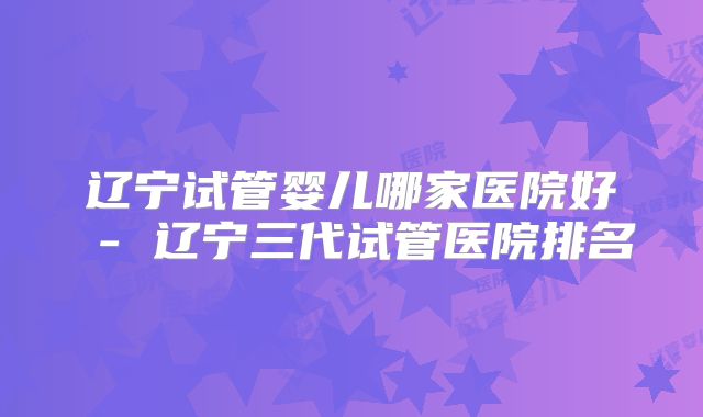 辽宁试管婴儿哪家医院好 - 辽宁三代试管医院排名