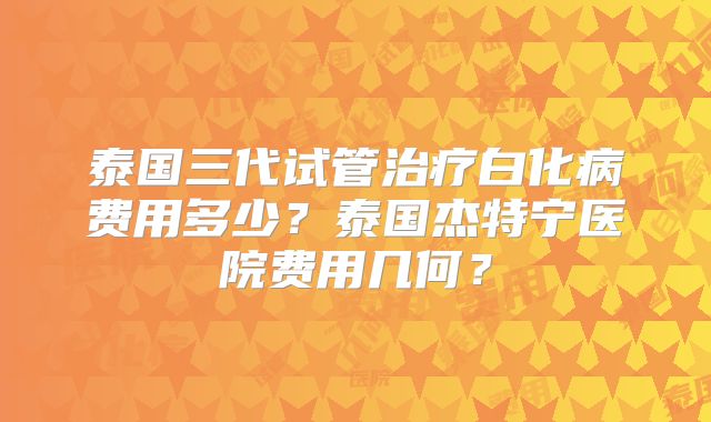 泰国三代试管治疗白化病费用多少？泰国杰特宁医院费用几何？