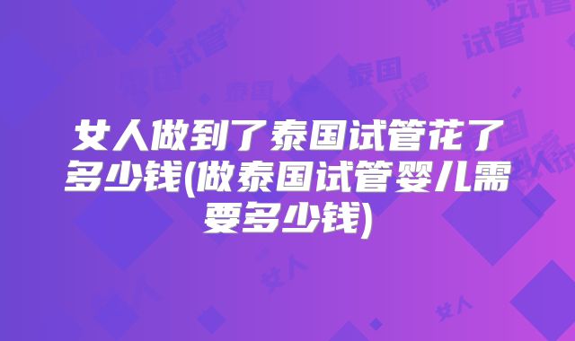 女人做到了泰国试管花了多少钱(做泰国试管婴儿需要多少钱)