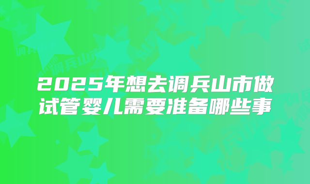 2025年想去调兵山市做试管婴儿需要准备哪些事