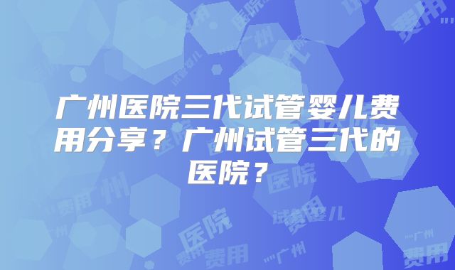 广州医院三代试管婴儿费用分享？广州试管三代的医院？