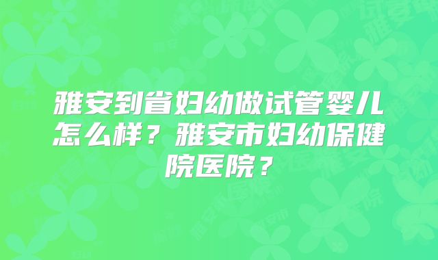 雅安到省妇幼做试管婴儿怎么样?雅安市妇幼保健院医院?