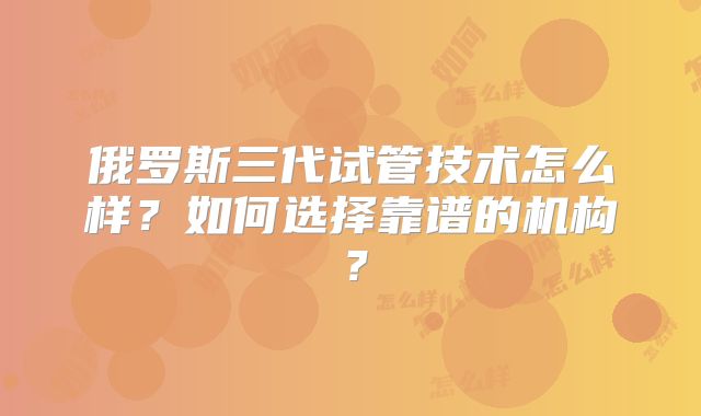 俄罗斯三代试管技术怎么样？如何选择靠谱的机构？