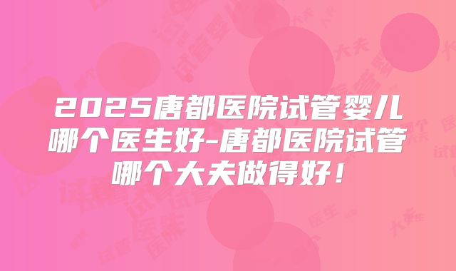 2025唐都医院试管婴儿哪个医生好-唐都医院试管哪个大夫做得好!