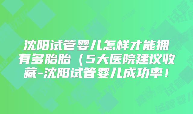 沈阳试管婴儿怎样才能拥有多胎胎(5大医院建议收藏-沈阳试管婴儿成功率!