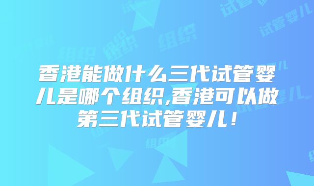 香港能做什么三代试管婴儿是哪个组织,香港可以做第三代试管婴儿！
