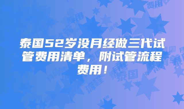 泰国52岁没月经做三代试管费用清单,附试管流程费用!
