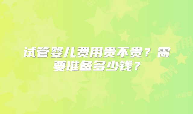 试管婴儿费用贵不贵？需要准备多少钱？