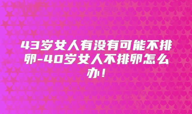 43岁女人有没有可能不排卵-40岁女人不排卵怎么办！