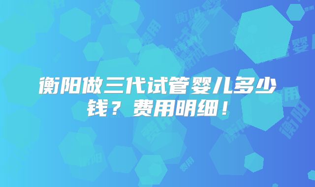 衡阳做三代试管婴儿多少钱?费用明细!
