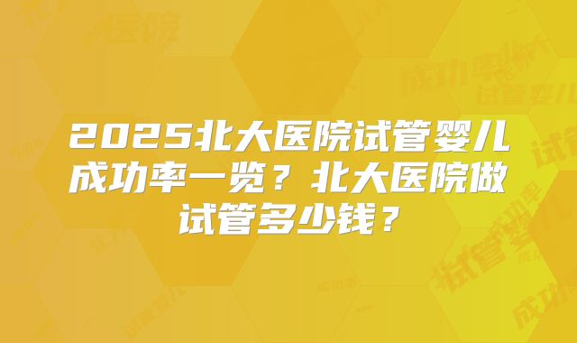 2025北大医院试管婴儿成功率一览？北大医院做试管多少钱？