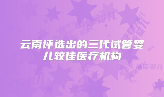 云南评选出的三代试管婴儿较佳医疗机构