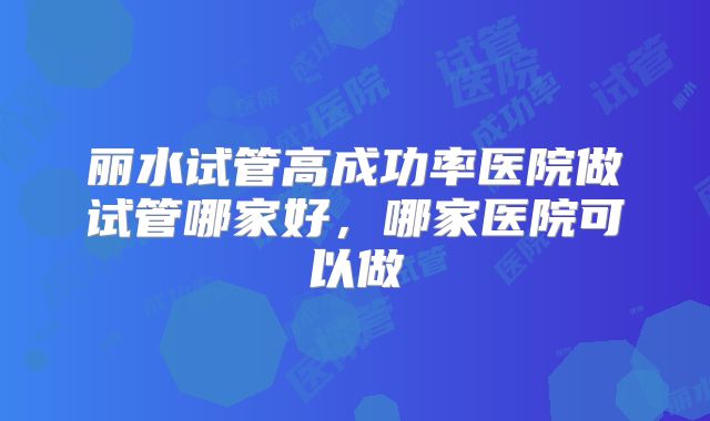丽水试管高成功率医院做试管哪家好，哪家医院可以做